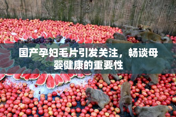 国产孕妇毛片引发关注，畅谈母婴健康的重要性