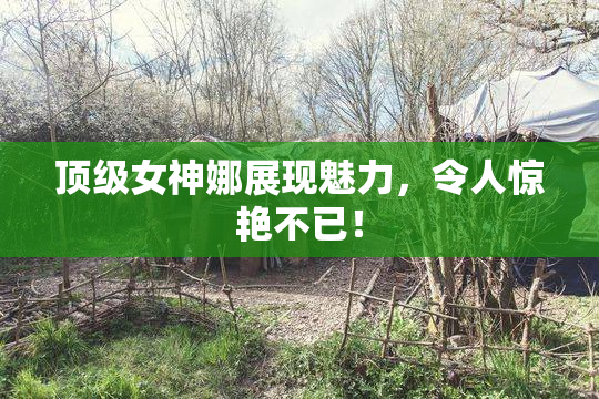 顶级女神娜展现魅力，令人惊艳不已！