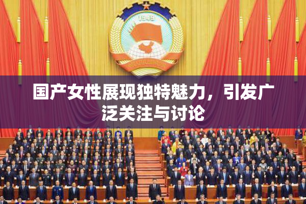 国产女性展现独特魅力，引发广泛关注与讨论