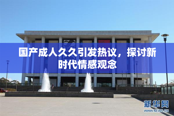 国产成人久久引发热议，探讨新时代情感观念