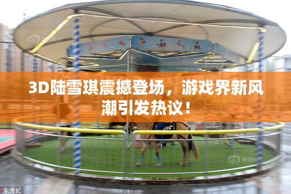 3D陆雪琪震撼登场，游戏界新风潮引发热议！