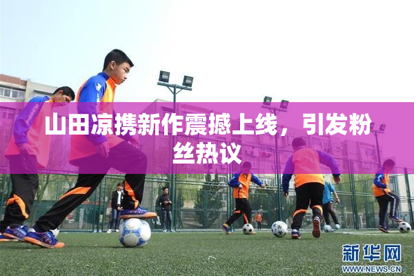 山田凉携新作震撼上线，引发粉丝热议