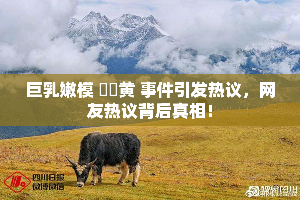 巨乳嫩模 ❌‌黄 事件引发热议，网友热议背后真相！