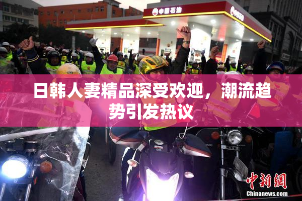 日韩人妻精品深受欢迎，潮流趋势引发热议