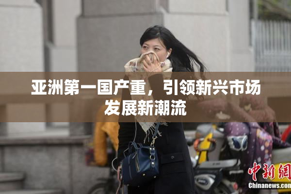 亚洲第一国产重，引领新兴市场发展新潮流