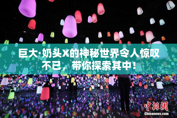 巨大·奶头X的神秘世界令人惊叹不已，带你探索其中！