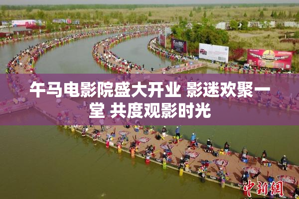 午马电影院盛大开业 影迷欢聚一堂 共度观影时光