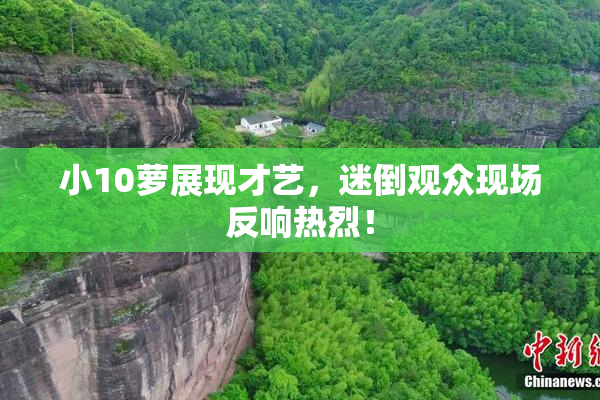 小10萝展现才艺，迷倒观众现场反响热烈！