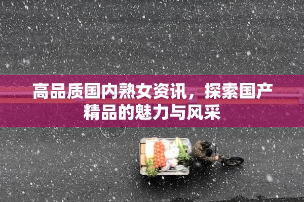 高品质国内熟女资讯，探索国产精品的魅力与风采
