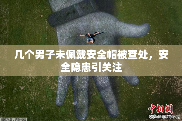 几个男子未佩戴安全帽被查处，安全隐患引关注