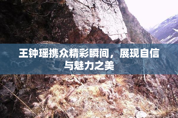 王钟瑶携众精彩瞬间，展现自信与魅力之美
