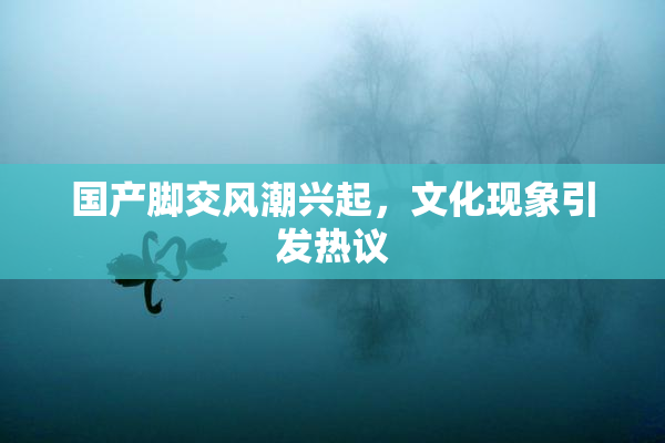国产脚交风潮兴起，文化现象引发热议