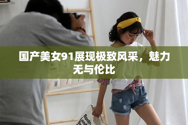 国产美女91展现极致风采，魅力无与伦比