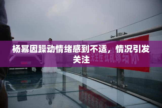 杨幂因躁动情绪感到不适，情况引发关注