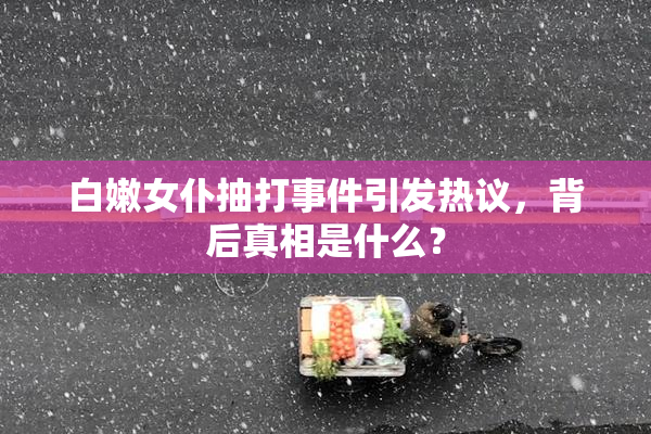 白嫩女仆抽打事件引发热议，背后真相是什么？