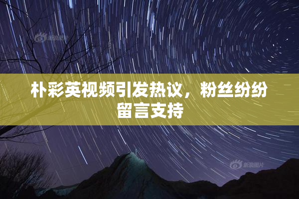 朴彩英视频引发热议，粉丝纷纷留言支持