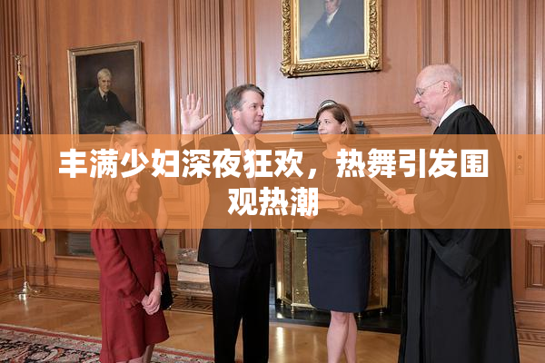 丰满少妇深夜狂欢，热舞引发围观热潮