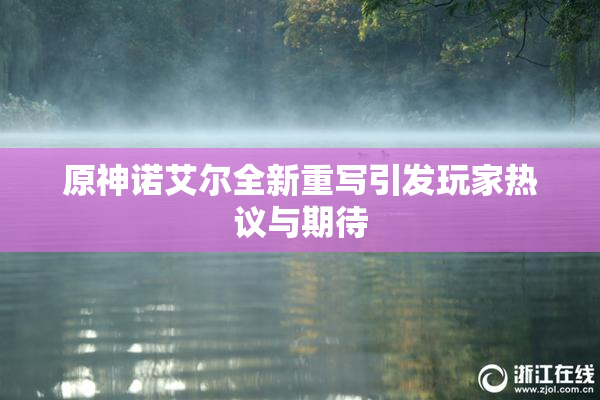 原神诺艾尔全新重写引发玩家热议与期待