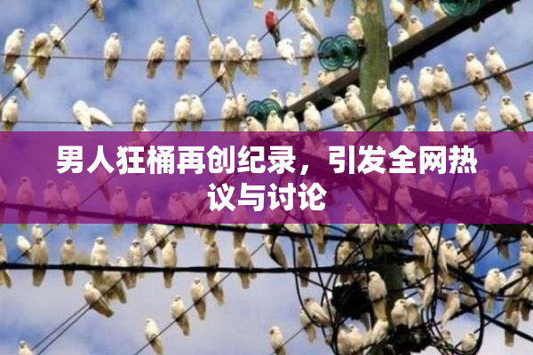 男人狂桶再创纪录，引发全网热议与讨论