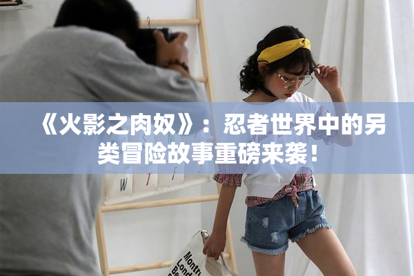 《火影之肉奴》：忍者世界中的另类冒险故事重磅来袭！