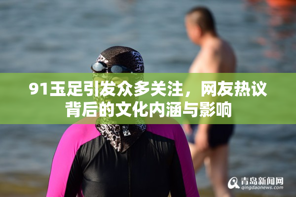 91玉足引发众多关注，网友热议背后的文化内涵与影响