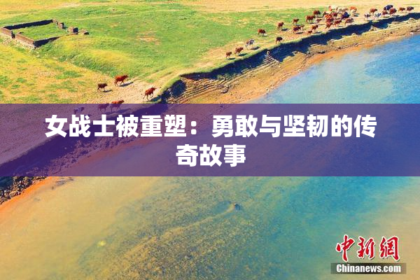 女战士被重塑：勇敢与坚韧的传奇故事