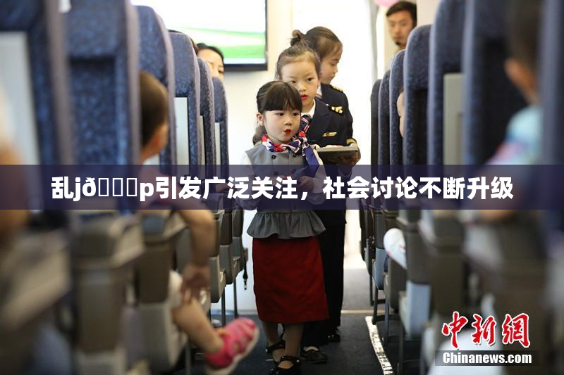 乱j🈚p引发广泛关注，社会讨论不断升级
