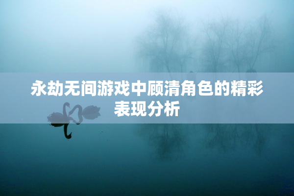 永劫无间游戏中顾清角色的精彩表现分析