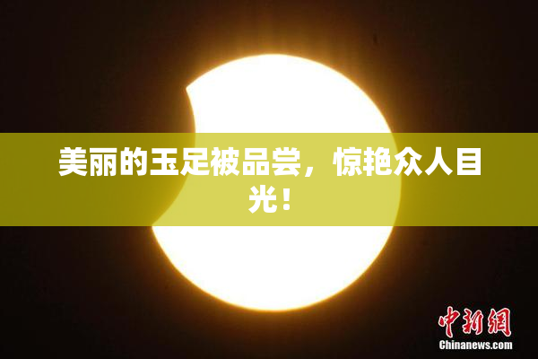 美丽的玉足被品尝，惊艳众人目光！