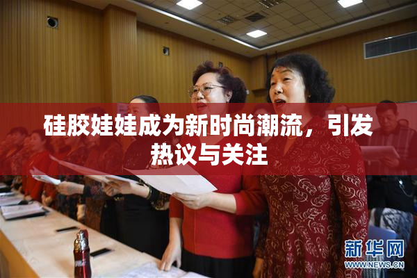 硅胶娃娃成为新时尚潮流，引发热议与关注