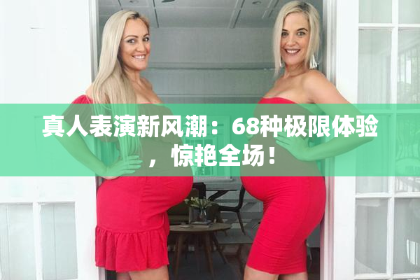 真人表演新风潮：68种极限体验，惊艳全场！