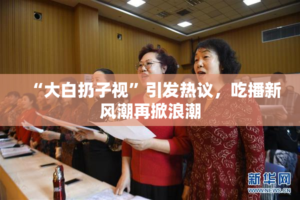 “大白扔子视”引发热议，吃播新风潮再掀浪潮