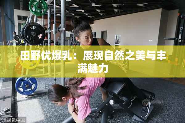 田野优爆乳：展现自然之美与丰满魅力