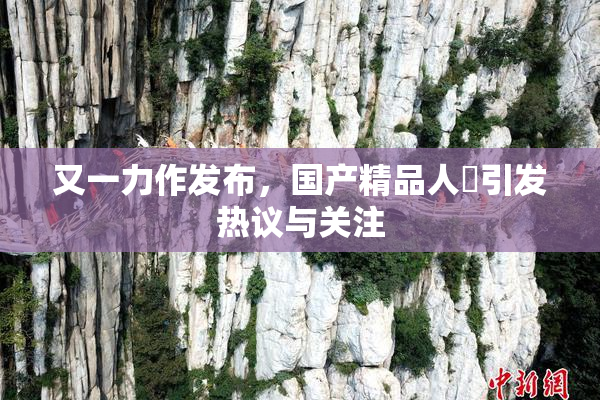 又一力作发布，国产精品人獸引发热议与关注