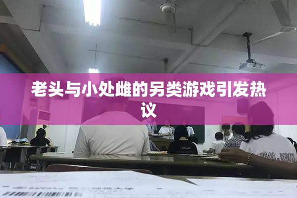 老头与小处雌的另类游戏引发热议