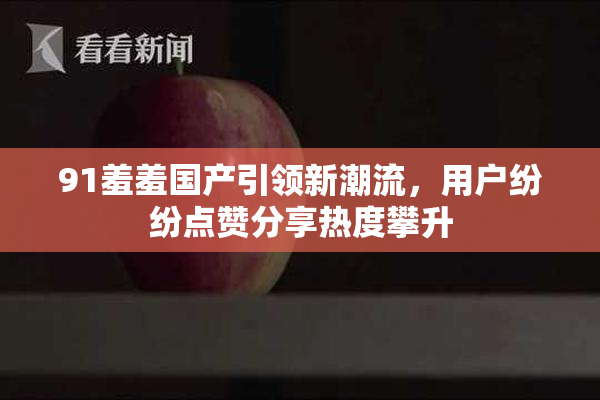 91羞羞国产引领新潮流，用户纷纷点赞分享热度攀升