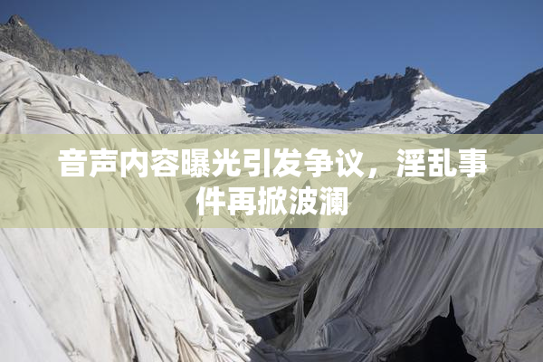 音声内容曝光引发争议，淫乱事件再掀波澜