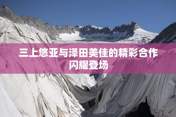 三上悠亚与泽田美佳的精彩合作闪耀登场