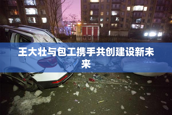 王大壮与包工携手共创建设新未来