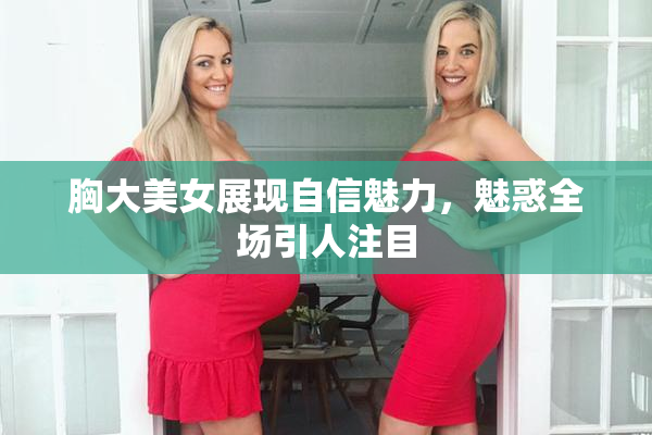 胸大美女展现自信魅力，魅惑全场引人注目