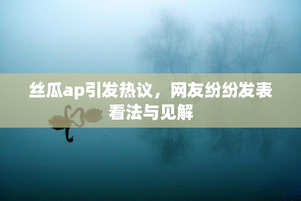 丝瓜ap引发热议，网友纷纷发表看法与见解