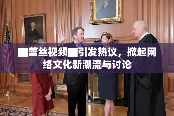▇蕾丝视频▇引发热议，掀起网络文化新潮流与讨论