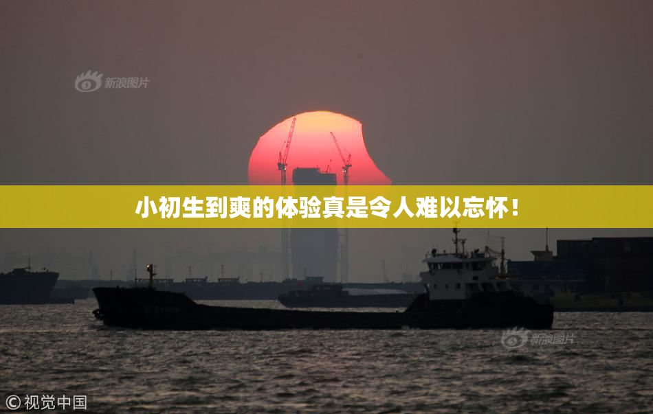 小初生到爽的体验真是令人难以忘怀！