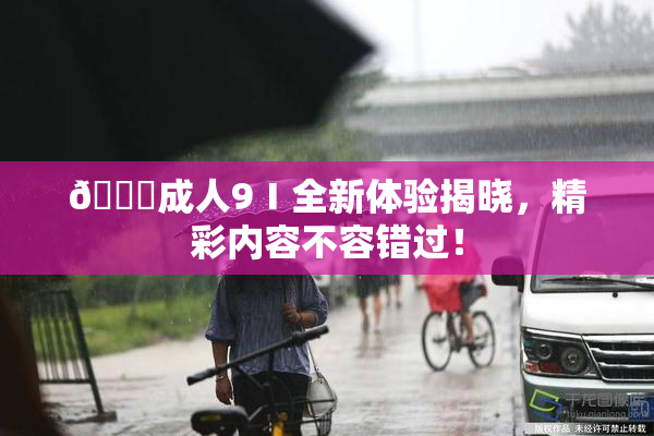 🔞成人9Ⅰ全新体验揭晓，精彩内容不容错过！