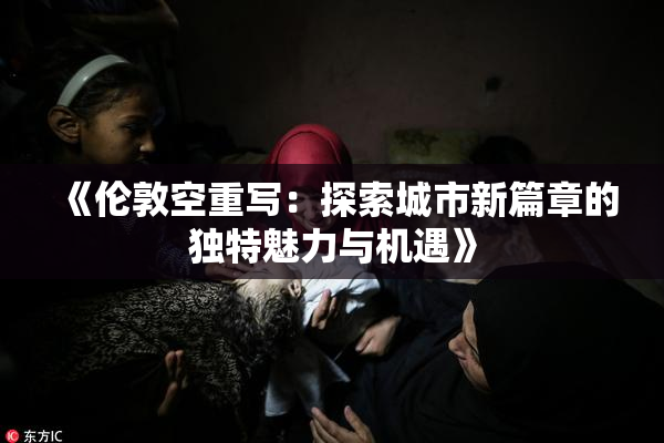 《伦敦空重写：探索城市新篇章的独特魅力与机遇》