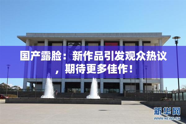 国产露脸：新作品引发观众热议，期待更多佳作！
