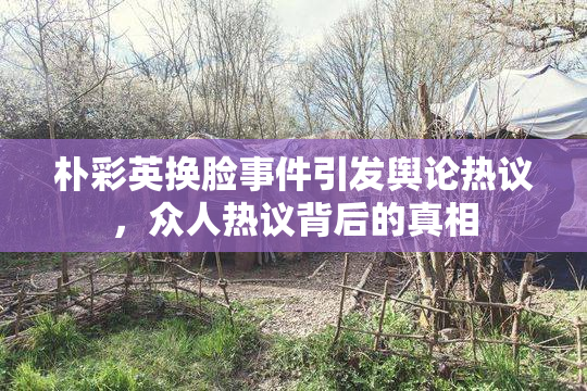朴彩英换脸事件引发舆论热议，众人热议背后的真相
