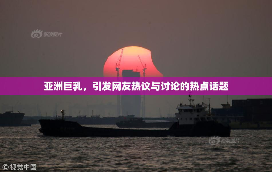 亚洲巨乳，引发网友热议与讨论的热点话题