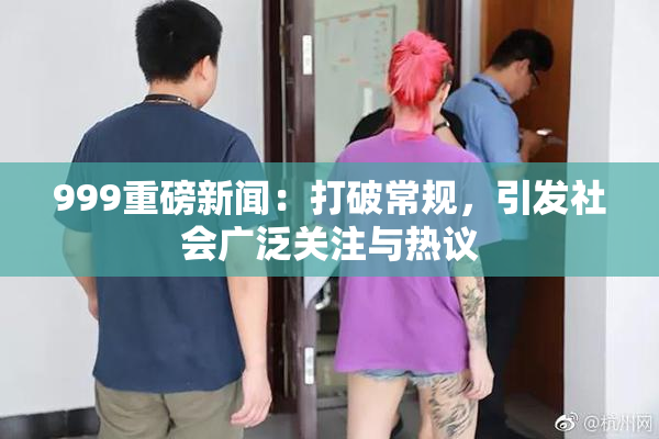 999重磅新闻：打破常规，引发社会广泛关注与热议