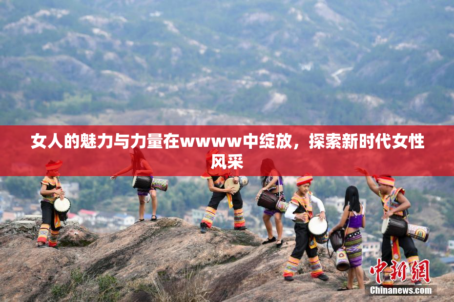 女人的魅力与力量在wwww中绽放，探索新时代女性风采